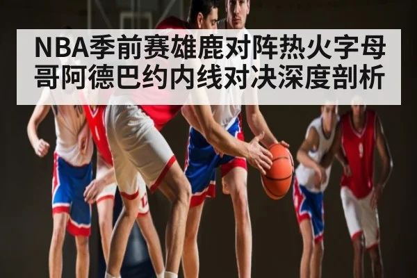 NBA季前赛雄鹿对阵热火字母哥阿德巴约内线对决深度剖析