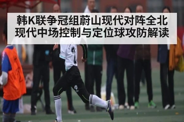 韩K联争冠组蔚山现代对阵全北现代中场控制与定位球攻防解读