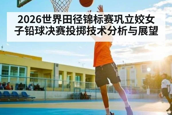 2026世界田径锦标赛巩立姣女子铅球决赛投掷技术分析与展望