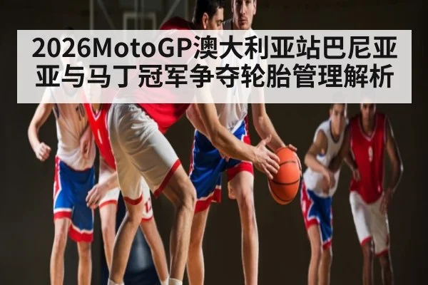 2026MotoGP澳大利亚站巴尼亚亚与马丁冠军争夺轮胎管理解析