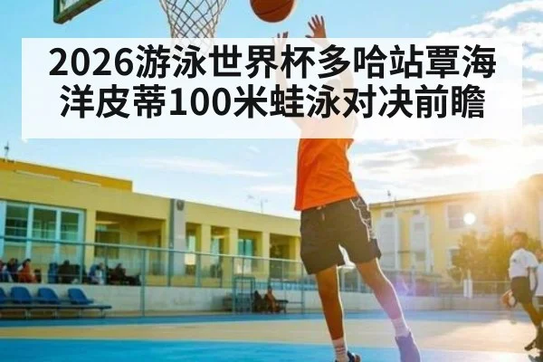 2026游泳世界杯多哈站覃海洋皮蒂100米蛙泳对决前瞻