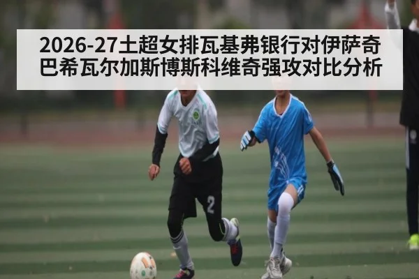 2026-27土超女排瓦基弗银行对伊萨奇巴希瓦尔加斯博斯科维奇强攻对比分析